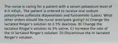 The nurse is caring for a patient with a serum potassium level of 6.0 mEq/L. The patient is ordered to receive oral sodium polystyrene sulfonate (Kayexelate) and furosemide (Lasix). What other orders should the nurse anticipate giving? A) Change the lactated Ringer's solution to 2.5% dextrose. B) Change the lactated Ringer's solution to 3% saline. C) Increase the rate of the IV lactated Ringer's solution. D) Discontinue the IV lactated Ringer's solution.