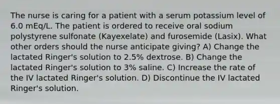 The nurse is caring for a patient with a serum potassium level of 6.0 mEq/L. The patient is ordered to receive oral sodium polystyrene sulfonate (Kayexelate) and furosemide (Lasix). What other orders should the nurse anticipate giving? A) Change the lactated Ringer's solution to 2.5% dextrose. B) Change the lactated Ringer's solution to 3% saline. C) Increase the rate of the IV lactated Ringer's solution. D) Discontinue the IV lactated Ringer's solution.