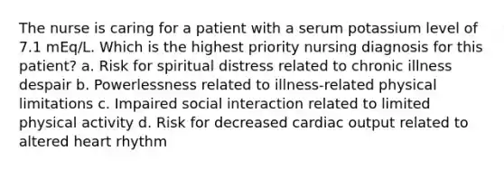 The nurse is caring for a patient with a serum potassium level of 7.1 mEq/L. Which is the highest priority nursing diagnosis for this patient? a. Risk for spiritual distress related to chronic illness despair b. Powerlessness related to illness-related physical limitations c. Impaired social interaction related to limited physical activity d. Risk for decreased cardiac output related to altered heart rhythm