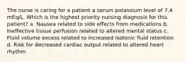 The nurse is caring for a patient a serum potassium level of 7.4 mEq/L. Which is the highest priority nursing diagnosis for this patient? a. Nausea related to side effects from medications b. Ineffective tissue perfusion related to altered mental status c. Fluid volume excess related to increased isotonic fluid retention d. Risk for decreased cardiac output related to altered heart rhythm