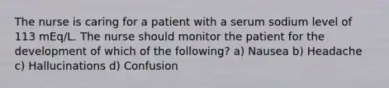 The nurse is caring for a patient with a serum sodium level of 113 mEq/L. The nurse should monitor the patient for the development of which of the following? a) Nausea b) Headache c) Hallucinations d) Confusion