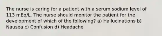 The nurse is caring for a patient with a serum sodium level of 113 mEq/L. The nurse should monitor the patient for the development of which of the following? a) Hallucinations b) Nausea c) Confusion d) Headache