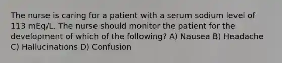 The nurse is caring for a patient with a serum sodium level of 113 mEq/L. The nurse should monitor the patient for the development of which of the following? A) Nausea B) Headache C) Hallucinations D) Confusion