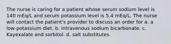 The nurse is caring for a patient whose serum sodium level is 140 mEq/L and serum potassium level is 5.4 mEq/L. The nurse will contact the patient's provider to discuss an order for a. a low-potassium diet. b. intravenous sodium bicarbonate. c. Kayexalate and sorbitol. d. salt substitutes.