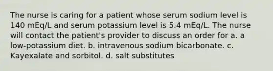 The nurse is caring for a patient whose serum sodium level is 140 mEq/L and serum potassium level is 5.4 mEq/L. The nurse will contact the patient's provider to discuss an order for a. a low-potassium diet. b. intravenous sodium bicarbonate. c. Kayexalate and sorbitol. d. salt substitutes