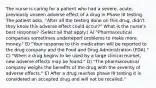 The nurse is caring for a patient who had a severe, acute, previously unseen adverse effect of a drug in Phase III testing. The patient asks, "After all the testing done on this drug, didn't they know this adverse effect could occur?" What is the nurse's best response? (Select all that apply.) A) "Pharmaceutical companies sometimes underreport problems to make more money." B) "Your response to this medication will be reported to the drug company and the Food and Drug Administration (FDA)." C) "When a drug begins to be used by a large clinical market, new adverse effects may be found." D) "The pharmaceutical company weighs the benefits of the drug with the severity of adverse effects." E) After a drug reaches phase III testing it is considered an accepted drug and will not be recalled."