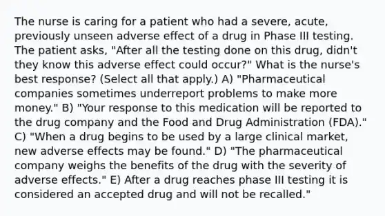 The nurse is caring for a patient who had a severe, acute, previously unseen adverse effect of a drug in Phase III testing. The patient asks, "After all the testing done on this drug, didn't they know this adverse effect could occur?" What is the nurse's best response? (Select all that apply.) A) "Pharmaceutical companies sometimes underreport problems to make more money." B) "Your response to this medication will be reported to the drug company and the Food and Drug Administration (FDA)." C) "When a drug begins to be used by a large clinical market, new adverse effects may be found." D) "The pharmaceutical company weighs the benefits of the drug with the severity of adverse effects." E) After a drug reaches phase III testing it is considered an accepted drug and will not be recalled."