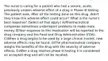 The nurse is caring for a patient who had a severe, acute, previously unseen adverse effect of a drug in Phase III testing. The patient asks, After all the testing done on this drug, didn't they know this adverse effect could occur? What is the nurse's best response? (Select all that apply.) A)Pharmaceutical companies sometimes underreport problems to make more money. B)Your response to this medication will be reported to the drug company and the Food and Drug Administration (FDA). C)When a drug begins to be used by a large clinical market, new adverse effects may be found. D)The pharmaceutical company weighs the benefits of the drug with the severity of adverse effects. E)After a drug reaches phase III testing it is considered an accepted drug and will not be recalled.