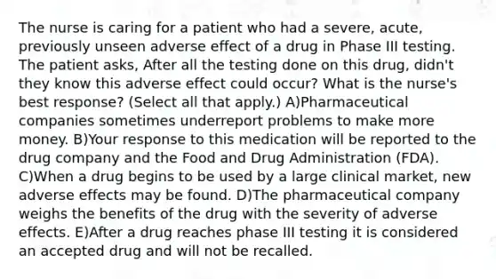 The nurse is caring for a patient who had a severe, acute, previously unseen adverse effect of a drug in Phase III testing. The patient asks, After all the testing done on this drug, didn't they know this adverse effect could occur? What is the nurse's best response? (Select all that apply.) A)Pharmaceutical companies sometimes underreport problems to make more money. B)Your response to this medication will be reported to the drug company and the Food and Drug Administration (FDA). C)When a drug begins to be used by a large clinical market, new adverse effects may be found. D)The pharmaceutical company weighs the benefits of the drug with the severity of adverse effects. E)After a drug reaches phase III testing it is considered an accepted drug and will not be recalled.