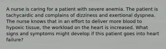 A nurse is caring for a patient with severe anemia. The patient is tachycardic and complains of dizziness and exertional dyspnea. The nurse knows that in an effort to deliver more blood to hypoxic tissue, the workload on the heart is increased. What signs and symptoms might develop if this patient goes into heart failure?