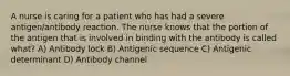 A nurse is caring for a patient who has had a severe antigen/antibody reaction. The nurse knows that the portion of the antigen that is involved in binding with the antibody is called what? A) Antibody lock B) Antigenic sequence C) Antigenic determinant D) Antibody channel