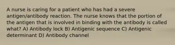 A nurse is caring for a patient who has had a severe antigen/antibody reaction. The nurse knows that the portion of the antigen that is involved in binding with the antibody is called what? A) Antibody lock B) Antigenic sequence C) Antigenic determinant D) Antibody channel