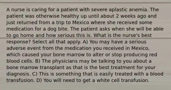 A nurse is caring for a patient with severe aplastic anemia. The patient was otherwise healthy up until about 2 weeks ago and just returned from a trip to Mexico where she received some medication for a dog bite. The patient asks when she will be able to go home and how serious this is. What is the nurse's best response? Select all that apply. A) You may have a serious adverse event from the medication you received in Mexico, which caused your bone marrow to alter or stop producing red blood cells. B) The physicians may be talking to you about a bone marrow transplant as that is the best treatment for your diagnosis. C) This is something that is easily treated with a blood transfusion. D) You will need to get a white cell transfusion.