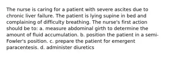 The nurse is caring for a patient with severe ascites due to chronic liver failure. The patient is lying supine in bed and complaining of difficulty breathing. The nurse's first action should be to: a. measure abdominal girth to determine the amount of fluid accumulation. b. position the patient in a semi-Fowler's position. c. prepare the patient for emergent paracentesis. d. administer diuretics