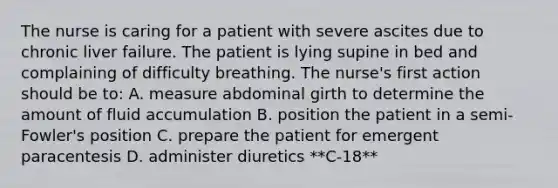 The nurse is caring for a patient with severe ascites due to chronic liver failure. The patient is lying supine in bed and complaining of difficulty breathing. The nurse's first action should be to: A. measure abdominal girth to determine the amount of fluid accumulation B. position the patient in a semi-Fowler's position C. prepare the patient for emergent paracentesis D. administer diuretics **C-18**