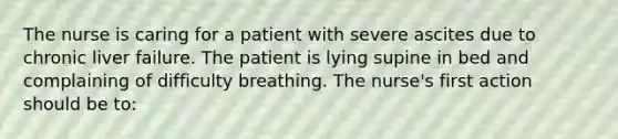 The nurse is caring for a patient with severe ascites due to chronic liver failure. The patient is lying supine in bed and complaining of difficulty breathing. The nurse's first action should be to: