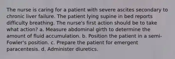 The nurse is caring for a patient with severe ascites secondary to chronic liver failure. The patient lying supine in bed reports difficulty breathing. The nurse's first action should be to take what action? a. Measure abdominal girth to determine the amount of fluid accumulation. b. Position the patient in a semi-Fowler's position. c. Prepare the patient for emergent paracentesis. d. Administer diuretics.