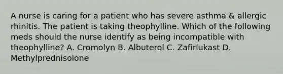 A nurse is caring for a patient who has severe asthma & allergic rhinitis. The patient is taking theophylline. Which of the following meds should the nurse identify as being incompatible with theophylline? A. Cromolyn B. Albuterol C. Zafirlukast D. Methylprednisolone