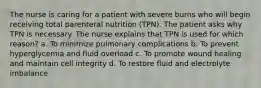 The nurse is caring for a patient with severe burns who will begin receiving total parenteral nutrition (TPN). The patient asks why TPN is necessary. The nurse explains that TPN is used for which reason? a. To minimize pulmonary complications b. To prevent hyperglycemia and fluid overload c. To promote wound healing and maintain cell integrity d. To restore fluid and electrolyte imbalance