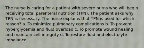 The nurse is caring for a patient with severe burns who will begin receiving total parenteral nutrition (TPN). The patient asks why TPN is necessary. The nurse explains that TPN is used for which reason? a. To minimize pulmonary complications b. To prevent hyperglycemia and fluid overload c. To promote wound healing and maintain cell integrity d. To restore fluid and electrolyte imbalance