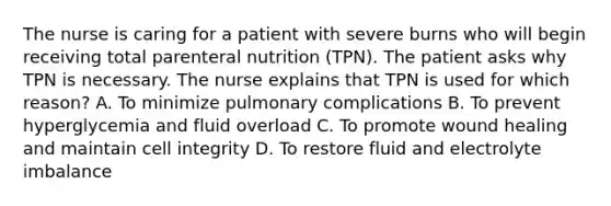 The nurse is caring for a patient with severe burns who will begin receiving total parenteral nutrition (TPN). The patient asks why TPN is necessary. The nurse explains that TPN is used for which reason? A. To minimize pulmonary complications B. To prevent hyperglycemia and fluid overload C. To promote wound healing and maintain cell integrity D. To restore fluid and electrolyte imbalance