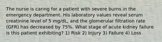 The nurse is caring for a patient with severe burns in the emergency department. His laboratory values reveal serum creatinine level of 5 mg/dL, and the glomerular filtration rate (GFR) has decreased by 75%. What stage of acute kidney failure is this patient exhibiting? 1) Risk 2) Injury 3) Failure 4) Loss