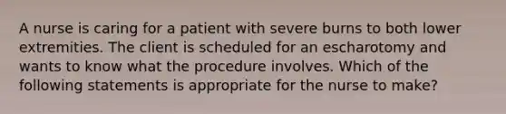 A nurse is caring for a patient with severe burns to both lower extremities. The client is scheduled for an escharotomy and wants to know what the procedure involves. Which of the following statements is appropriate for the nurse to make?