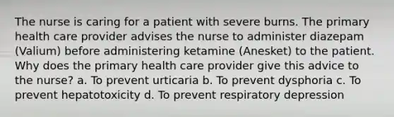 The nurse is caring for a patient with severe burns. The primary health care provider advises the nurse to administer diazepam (Valium) before administering ketamine (Anesket) to the patient. Why does the primary health care provider give this advice to the nurse? a. To prevent urticaria b. To prevent dysphoria c. To prevent hepatotoxicity d. To prevent respiratory depression