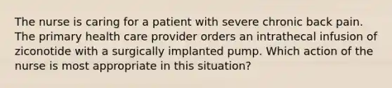 The nurse is caring for a patient with severe chronic back pain. The primary health care provider orders an intrathecal infusion of ziconotide with a surgically implanted pump. Which action of the nurse is most appropriate in this situation?