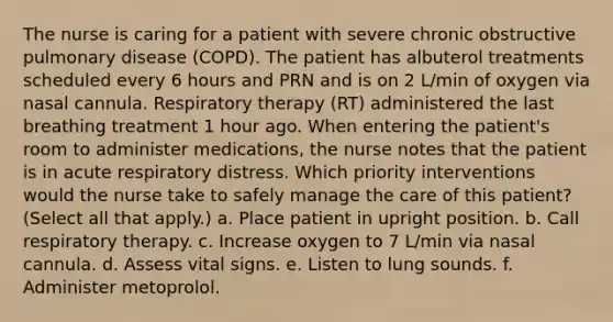 The nurse is caring for a patient with severe chronic obstructive pulmonary disease (COPD). The patient has albuterol treatments scheduled every 6 hours and PRN and is on 2 L/min of oxygen via nasal cannula. Respiratory therapy (RT) administered the last breathing treatment 1 hour ago. When entering the patient's room to administer medications, the nurse notes that the patient is in acute respiratory distress. Which priority interventions would the nurse take to safely manage the care of this patient? (Select all that apply.) a. Place patient in upright position. b. Call respiratory therapy. c. Increase oxygen to 7 L/min via nasal cannula. d. Assess vital signs. e. Listen to lung sounds. f. Administer metoprolol.