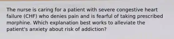 The nurse is caring for a patient with severe congestive heart failure (CHF) who denies pain and is fearful of taking prescribed morphine. Which explanation best works to alleviate the patient's anxiety about risk of addiction?