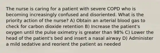 The nurse is caring for a patient with severe COPD who is becoming increasingly confused and disoriented. What is the priority action of the nurse? A) Obtain an arterial blood gas to check for carbon dioxide retention B) Increase the patient's oxygen until the pulse oximetry is greater than 98% C) Lower the head of the patient's bed and insert a nasal airway D) Administer a mild sedative and reorient the patient as needed