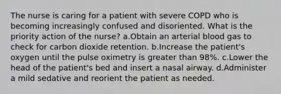 The nurse is caring for a patient with severe COPD who is becoming increasingly confused and disoriented. What is the priority action of the nurse? a.Obtain an arterial blood gas to check for carbon dioxide retention. b.Increase the patient's oxygen until the pulse oximetry is greater than 98%. c.Lower the head of the patient's bed and insert a nasal airway. d.Administer a mild sedative and reorient the patient as needed.