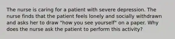 The nurse is caring for a patient with severe depression. The nurse finds that the patient feels lonely and socially withdrawn and asks her to draw "how you see yourself" on a paper. Why does the nurse ask the patient to perform this activity?