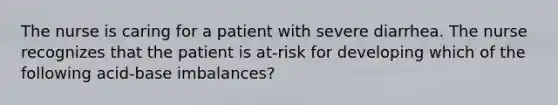 The nurse is caring for a patient with severe diarrhea. The nurse recognizes that the patient is at-risk for developing which of the following acid-base imbalances?