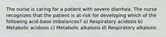 The nurse is caring for a patient with severe diarrhea. The nurse recognizes that the patient is at-risk for developing which of the following acid-base imbalances? a) Respiratory acidosis b) Metabolic acidosis c) Metabolic alkalosis d) Respiratory alkalosis