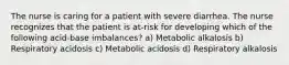 The nurse is caring for a patient with severe diarrhea. The nurse recognizes that the patient is at-risk for developing which of the following acid-base imbalances? a) Metabolic alkalosis b) Respiratory acidosis c) Metabolic acidosis d) Respiratory alkalosis