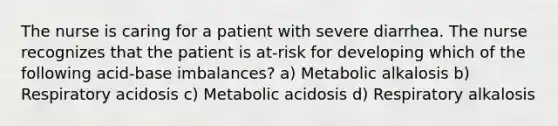 The nurse is caring for a patient with severe diarrhea. The nurse recognizes that the patient is at-risk for developing which of the following acid-base imbalances? a) Metabolic alkalosis b) Respiratory acidosis c) Metabolic acidosis d) Respiratory alkalosis