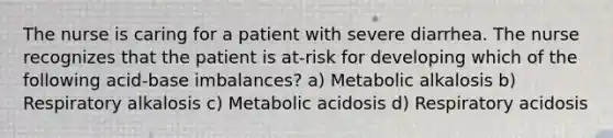 The nurse is caring for a patient with severe diarrhea. The nurse recognizes that the patient is at-risk for developing which of the following acid-base imbalances? a) Metabolic alkalosis b) Respiratory alkalosis c) Metabolic acidosis d) Respiratory acidosis