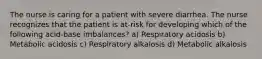 The nurse is caring for a patient with severe diarrhea. The nurse recognizes that the patient is at-risk for developing which of the following acid-base imbalances? a) Respiratory acidosis b) Metabolic acidosis c) Respiratory alkalosis d) Metabolic alkalosis