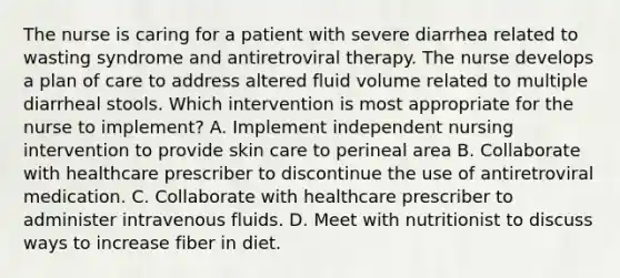 The nurse is caring for a patient with severe diarrhea related to wasting syndrome and antiretroviral therapy. The nurse develops a plan of care to address altered fluid volume related to multiple diarrheal stools. Which intervention is most appropriate for the nurse to implement? A. Implement independent nursing intervention to provide skin care to perineal area B. Collaborate with healthcare prescriber to discontinue the use of antiretroviral medication. C. Collaborate with healthcare prescriber to administer intravenous fluids. D. Meet with nutritionist to discuss ways to increase fiber in diet.