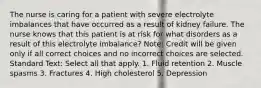 The nurse is caring for a patient with severe electrolyte imbalances that have occurred as a result of kidney failure. The nurse knows that this patient is at risk for what disorders as a result of this electrolyte imbalance? Note: Credit will be given only if all correct choices and no incorrect choices are selected. Standard Text: Select all that apply. 1. Fluid retention 2. Muscle spasms 3. Fractures 4. High cholesterol 5. Depression