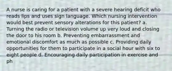 A nurse is caring for a patient with a severe hearing deficit who reads lips and uses sign language. Which nursing intervention would best prevent sensory alterations for this patient? a. Turning the radio or television volume up very loud and closing the door to his room b. Preventing embarrassment and emotional discomfort as much as possible c. Providing daily opportunities for them to participate in a social hour with six to eight people d. Encouraging daily participation in exercise and ph