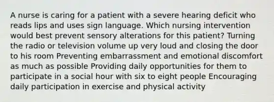 A nurse is caring for a patient with a severe hearing deficit who reads lips and uses sign language. Which nursing intervention would best prevent sensory alterations for this patient? Turning the radio or television volume up very loud and closing the door to his room Preventing embarrassment and emotional discomfort as much as possible Providing daily opportunities for them to participate in a social hour with six to eight people Encouraging daily participation in exercise and physical activity