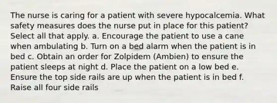 The nurse is caring for a patient with severe hypocalcemia. What safety measures does the nurse put in place for this patient? Select all that apply. a. Encourage the patient to use a cane when ambulating b. Turn on a bed alarm when the patient is in bed c. Obtain an order for Zolpidem (Ambien) to ensure the patient sleeps at night d. Place the patient on a low bed e. Ensure the top side rails are up when the patient is in bed f. Raise all four side rails