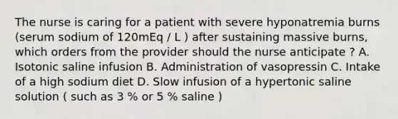 The nurse is caring for a patient with severe hyponatremia burns (serum sodium of 120mEq / L ) after sustaining massive burns, which orders from the provider should the nurse anticipate ? A. Isotonic saline infusion B. Administration of vasopressin C. Intake of a high sodium diet D. Slow infusion of a hypertonic saline solution ( such as 3 % or 5 % saline )