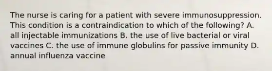 The nurse is caring for a patient with severe immunosuppression. This condition is a contraindication to which of the following? A. all injectable immunizations B. the use of live bacterial or viral vaccines C. the use of immune globulins for passive immunity D. annual influenza vaccine