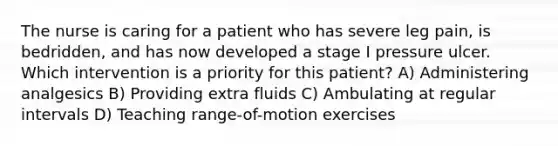 The nurse is caring for a patient who has severe leg pain, is bedridden, and has now developed a stage I pressure ulcer. Which intervention is a priority for this patient? A) Administering analgesics B) Providing extra fluids C) Ambulating at regular intervals D) Teaching range-of-motion exercises