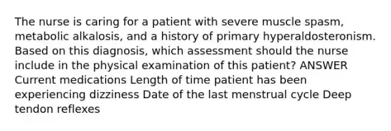 The nurse is caring for a patient with severe muscle spasm, metabolic alkalosis, and a history of primary hyperaldosteronism. Based on this diagnosis, which assessment should the nurse include in the physical examination of this patient? ANSWER Current medications Length of time patient has been experiencing dizziness Date of the last menstrual cycle Deep tendon reflexes