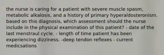 the nurse is caring for a patient with severe muscle spasm, metabolic alkalosis, and a history of primary hyperaldosteronism. based on this diagnosis, which assessment should the nurse include in the physical examination of this patient? - date of the last menstraul cycle. - length of time patient has been experiencing dizziness. -deep tendon reflexes - current medicsations